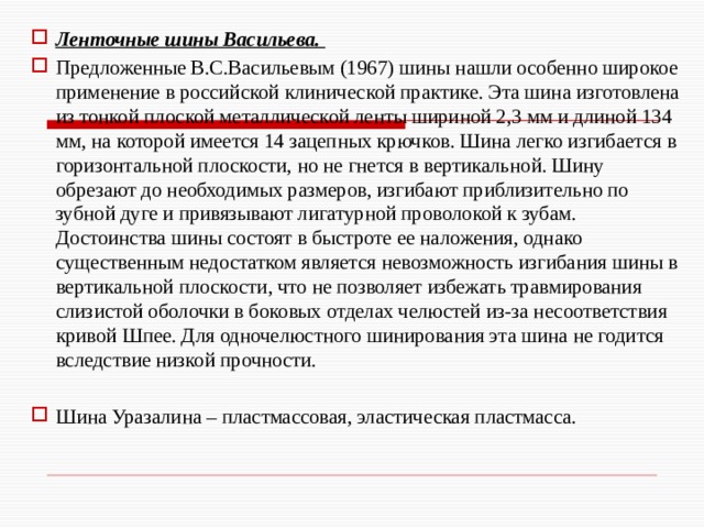 Ленточные шины Васильева. Предложенные В.С.Васильевым (1967) шины нашли особенно широкое применение в российской клинической практике. Эта шина изготовлена из тонкой плоской металлической ленты шириной 2,3 мм и длиной 134 мм, на которой имеется 14 зацепных крючков. Шина легко изгибается в горизонтальной плоскости, но не гнется в вертикальной. Шину обрезают до необходимых размеров, изгибают приблизительно по зубной дуге и привязывают лигатурной проволокой к зубам.  Достоинства шины состоят в быстроте ее наложения, однако существенным недостатком является невозможность изгибания шины в вертикальной плоскости, что не позволяет избежать травмирования слизистой оболочки в боковых отделах челюстей из-за несоответствия кривой Шпее. Для одночелюстного шинирования эта шина не годится вследствие низкой прочности. Шина Уразалина – пластмассовая, эластическая пластмасса.    