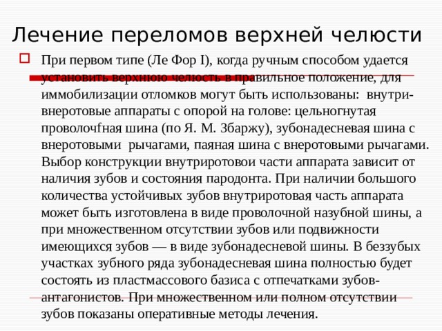 Лечение переломов верхней челюсти При первом типе (Ле Фор I), когда ручным способом удается установить верхнюю челюсть в правильное положение, для иммобилизации отломков могут быть использованы: внутри-внеротовые аппараты с опорой на голове: цельногнутая проволочfная шина (по Я. М. Збаржу), зубонадесневая шина с внеротовыми рычагами, паяная шина с внеротовыми рычагами. Выбор конструкции внутриротовои части аппарата зависит от наличия зубов и состояния пародонта. При наличии большого количества устойчивых зубов внутриротовая часть аппарата может быть изготовлена в виде проволочной назубной шины, а при множественном отсутствии зубов или подвижности имеющихся зубов — в виде зубонадесневой шины. В беззубых участках зубного ряда зубонадесневая шина полностью будет состоять из пластмассового базиса с отпечатками зубов-антагонистов. При множественном или полном отсутствии зубов показаны оперативные методы лечения. 