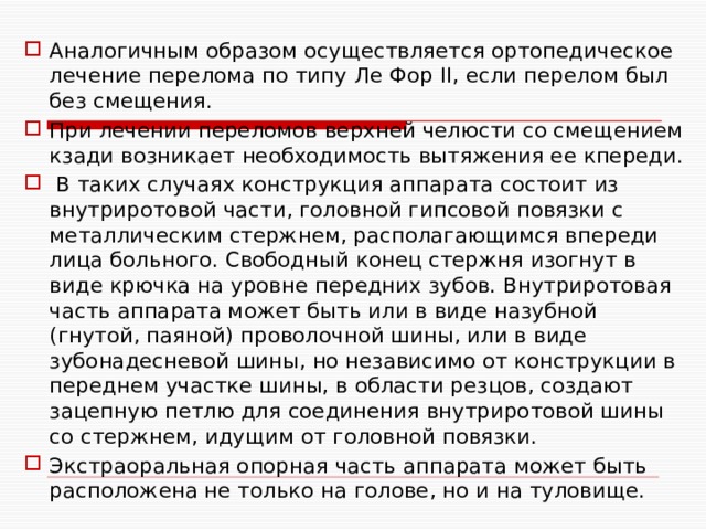 Аналогичным образом осуществляется ортопедическое лечение перелома по типу Ле Фор II, если перелом был без смещения. При лечении переломов верхней челюсти со смещением кзади возникает необходимость вытяжения ее кпереди.  В таких случаях конструкция аппарата состоит из внутриротовой части, головной гипсовой повязки с металлическим стержнем, располагающимся впереди лица больного. Свободный конец стержня изогнут в виде крючка на уровне передних зубов. Внутриротовая часть аппарата может быть или в виде назубной (гнутой, паяной) проволочной шины, или в виде зубонадесневой шины, но независимо от конструкции в переднем участке шины, в области резцов, создают зацепную петлю для соединения внутриротовой шины со стержнем, идущим от головной повязки. Экстраоральная опорная часть аппарата может быть расположена не только на голове, но и на туловище. 
