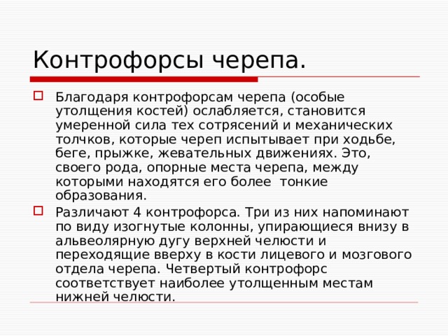 Контрофорсы черепа. Благодаря контрофорсам черепа (особые утолщения костей) ослабляется, становится умеренной сила тех сотрясений и механических толчков, которые череп испытывает при ходьбе, беге, прыжке, жевательных движениях. Это, своего рода, опорные места черепа, между которыми находятся его более тонкие образования. Различают 4 контрофорса. Три из них напоминают по виду изогнутые колонны, упирающиеся внизу в альвеолярную дугу верхней челюсти и переходящие вверху в кости лицевого и мозгового отдела черепа. Четвертый контрофорс соответствует наиболее утолщенным местам нижней челюсти. 