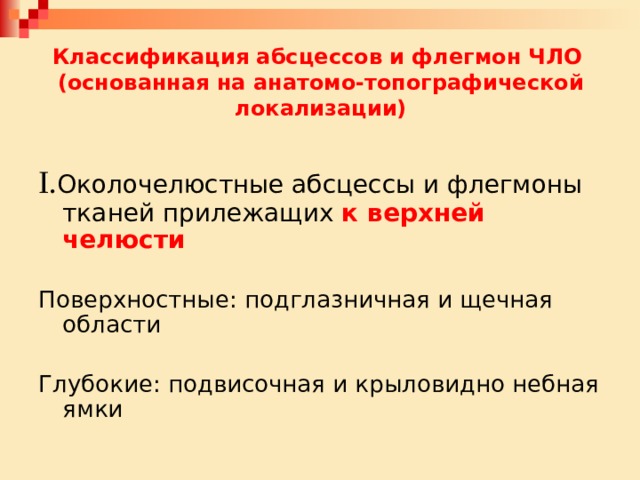 Классификация абсцессов и флегмон ЧЛО  (основанная на анатомо-топографической локализации) I. Околочелюстные абсцессы и флегмоны тканей прилежащих к верхней челюсти Поверхностные: подглазничная и щечная области Глубокие: подвисочная и крыловидно небная ямки 
