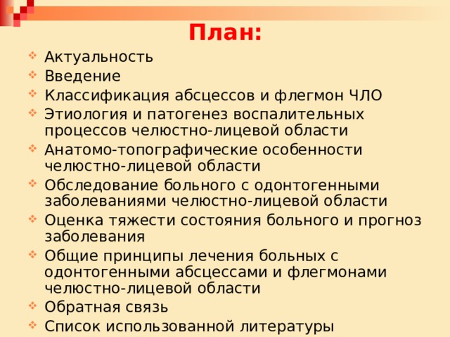 План: Актуальность Введение Классификация абсцессов и флегмон ЧЛО Этиология и патогенез воспалительных процессов челюстно-лицевой области Анатомо-топографические особенности челюстно-лицевой области Обследование больного с одонтогенными заболеваниями челюстно-лицевой области Оценка тяжести состояния больного и прогноз заболевания Общие принципы лечения больных с одонтогенными абсцессами и флегмонами челюстно-лицевой области Обратная связь Список использованной литературы 
