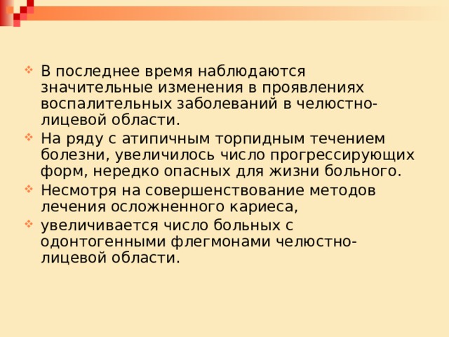В последнее время наблюдаются значительные изменения в проявлениях воспалительных заболеваний в челюстно-лицевой области. На ряду с атипичным торпидным течением болезни, увеличилось число прогрессирующих форм, нередко опасных для жизни больного. Несмотря на совершенствование методов лечения осложненного кариеса, увеличивается число больных с одонтогенными флегмонами челюстно-лицевой области. 