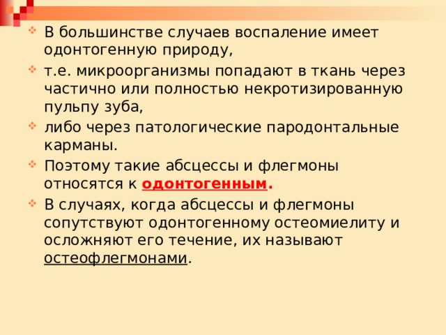 В большинстве случаев воспаление имеет одонтогенную природу, т.е. микроорганизмы попадают в ткань через частично или полностью некротизированную пульпу зуба, либо через патологические пародонтальные карманы. Поэтому такие абсцессы и флегмоны относятся к одонтогенным . В случаях, когда абсцессы и флегмоны сопутствуют одонтогенному остеомиелиту и осложняют его течение, их называют остеофлегмонами . 