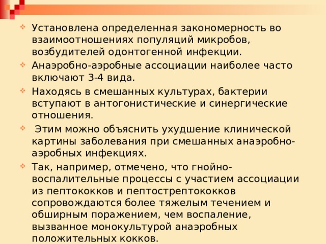 Установлена определенная закономерность во взаимоотношениях популяций микробов, возбудителей одонтогенной инфекции. Анаэробно-аэробные ассоциации наиболее часто включают 3-4 вида. Находясь в смешанных культурах, бактерии вступают в антогонистические и синергические отношения.  Этим можно объяснить ухудшение клинической картины заболевания при смешанных анаэробно-аэробных инфекциях. Так, например, отмечено, что гнойно-воспалительные процессы с участием ассоциации из пептококков и пептострептококков сопровождаются более тяжелым течением и обширным поражением, чем воспаление, вызванное монокультурой анаэробных положительных кокков. 