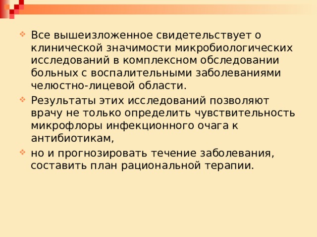 Все вышеизложенное свидетельствует о клинической значимости микробиологических исследований в комплексном обследовании больных с воспалительными заболеваниями челюстно-лицевой области. Результаты этих исследований позволяют врачу не только определить чувствительность микрофлоры инфекционного очага к антибиотикам, но и прогнозировать течение заболевания, составить план рациональной терапии. 