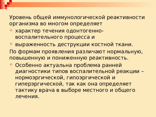 Уровень общей иммунологической реактивности организма во многом определяет характер течения одонтогенно-воспалительного процесса и выраженность деструкции костной ткани. По формам проявления различают нормальную, повышенную и пониженную реактивность. Особенно актуальна проблема ранней диагностики типов воспалительной реакции – нормоэргической, гипоэргической и гиперэргической, так как она определяет тактику врача в выборе местного и общего лечения. 