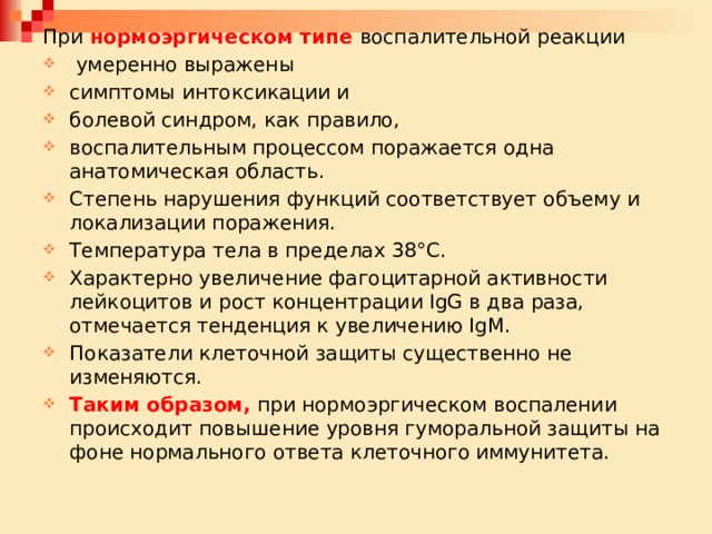 При нормоэргическом типе воспалительной реакции  умеренно выражены симптомы интоксикации и болевой синдром, как правило, воспалительным процессом поражается одна анатомическая область. Степень нарушения функций соответствует объему и локализации поражения. Температура тела в пределах 38°С. Характерно увеличение фагоцитарной активности лейкоцитов и рост концентрации IgG в два раза, отмечается тенденция к увеличению IgM. Показатели клеточной защиты существенно не изменяются. Таким образом, при нормоэргическом воспалении происходит повышение уровня гуморальной защиты на фоне нормального ответа клеточного иммунитета. 
