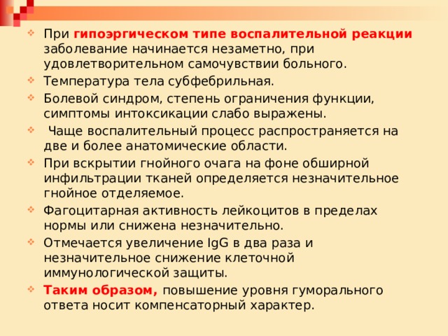 При гипоэргическом типе воспалительной реакции заболевание начинается незаметно, при удовлетворительном самочувствии больного. Температура тела субфебрильная. Болевой синдром, степень ограничения функции, симптомы интоксикации слабо выражены.  Чаще воспалительный процесс распространяется на две и более анатомические области. При вскрытии гнойного очага на фоне обширной инфильтрации тканей определяется незначительное гнойное отделяемое. Фагоцитарная активность лейкоцитов в пределах нормы или снижена незначительно. Отмечается увеличение IgG в два раза и незначительное снижение клеточной иммунологической защиты. Таким образом, повышение уровня гуморального ответа носит компенсаторный характер. 