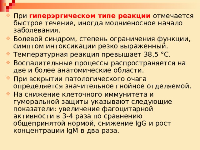 При гиперэргическом типе реакции отмечается быстрое течение, иногда молниеносное начало заболевания. Болевой синдром, степень ограничения функции, симптом интоксикации резко выраженный. Температурная реакция превышает 38,5 °С. Воспалительные процессы распространяется на две и более анатомические области. При вскрытии патологического очага определяется значительное гнойное отделяемой. На снижение клеточного иммунитета и гуморальной защиты указывают следующие показатели: увеличение фагоцитарной активности в 3-4 раза по сравнению общепринятой нормой, снижение IgG и рост концентрации IgM в два раза. 