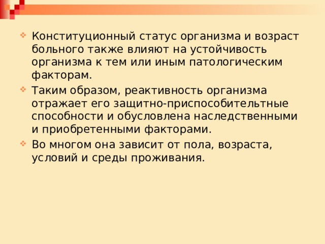 Конституционный статус организма и возраст больного также влияют на устойчивость организма к тем или иным патологическим факторам. Таким образом, реактивность организма отражает его защитно-приспособительтные способности и обусловлена наследственными и приобретенными факторами. Во многом она зависит от пола, возраста, условий и среды проживания. 
