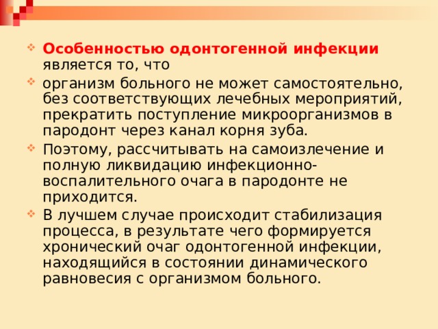 Особенностью одонтогенной инфекции является то, что организм больного не может самостоятельно, без соответствующих лечебных мероприятий, прекратить поступление микроорганизмов в пародонт через канал корня зуба. Поэтому, рассчитывать на самоизлечение и полную ликвидацию инфекционно-воспалительного очага в пародонте не приходится. В лучшем случае происходит стабилизация процесса, в результате чего формируется хронический очаг одонтогенной инфекции, находящийся в состоянии динамического равновесия с организмом больного. 