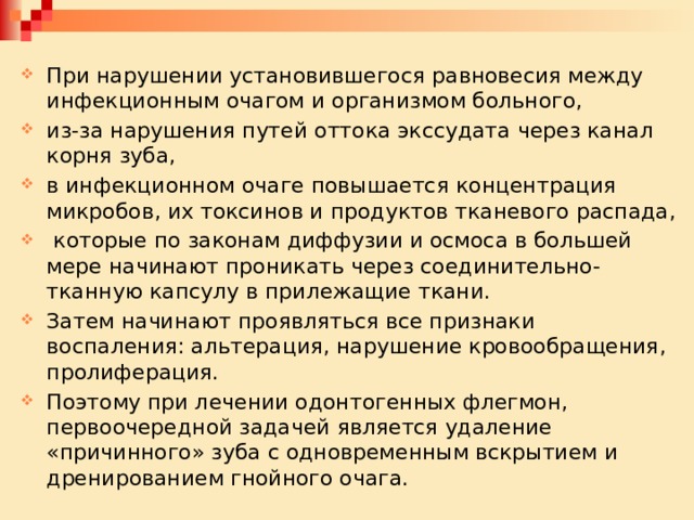 При нарушении установившегося равновесия между инфекционным очагом и организмом больного, из-за нарушения путей оттока экссудата через канал корня зуба, в инфекционном очаге повышается концентрация микробов, их токсинов и продуктов тканевого распада,  которые по законам диффузии и осмоса в большей мере начинают проникать через соединительно-тканную капсулу в прилежащие ткани. Затем начинают проявляться все признаки воспаления: альтерация, нарушение кровообращения, пролиферация. Поэтому при лечении одонтогенных флегмон, первоочередной задачей является удаление «причинного» зуба с одновременным вскрытием и дренированием гнойного очага. 