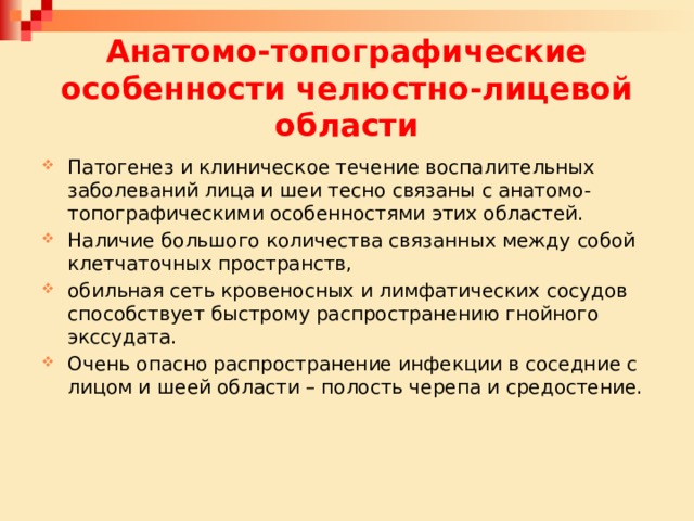 Анатомо-топографические особенности челюстно-лицевой области Патогенез и клиническое течение воспалительных заболеваний лица и шеи тесно связаны с анатомо-топографическими особенностями этих областей. Наличие большого количества связанных между собой клетчаточных пространств, обильная сеть кровеносных и лимфатических сосудов способствует быстрому распространению гнойного экссудата. Очень опасно распространение инфекции в соседние с лицом и шеей области – полость черепа и средостение. 