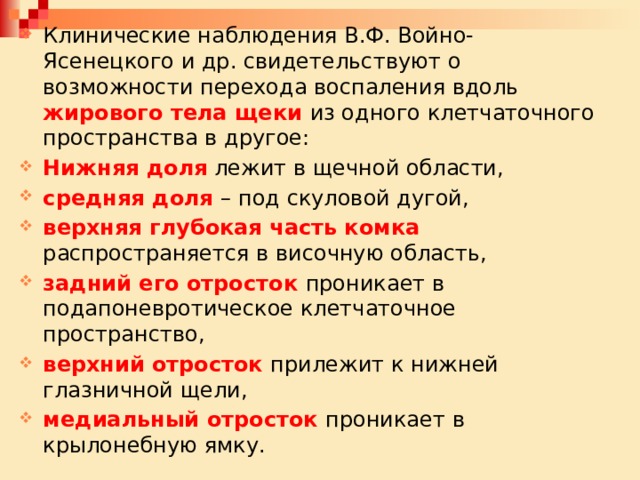 Клинические наблюдения В.Ф. Войно-Ясенецкого и др. свидетельствуют о возможности перехода воспаления вдоль жирового тела щеки из одного клетчаточного пространства в другое: Нижняя доля лежит в щечной области, средняя доля – под скуловой дугой, верхняя глубокая часть комка распространяется в височную область, задний его отросток проникает в подапоневротическое клетчаточное пространство, верхний отросток прилежит к нижней глазничной щели, медиальный отросток проникает в крылонебную ямку. 
