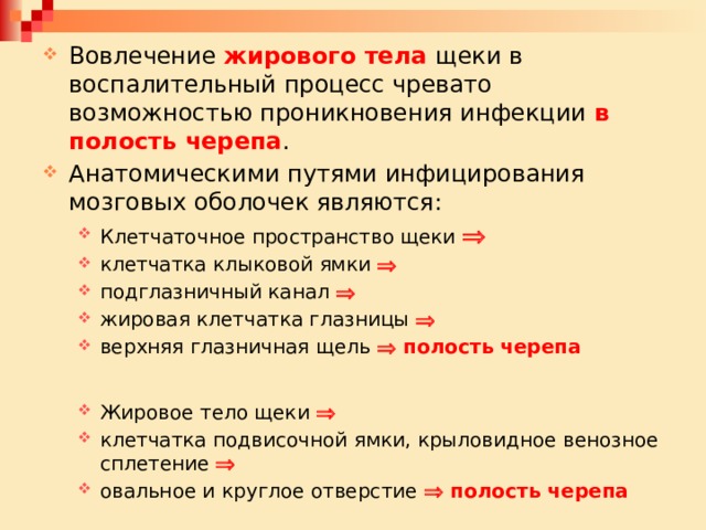 Вовлечение жирового тела щеки в воспалительный процесс чревато возможностью проникновения инфекции в полость черепа . Анатомическими путями инфицирования мозговых оболочек являются: Клетчаточное пространство щеки   клетчатка клыковой ямки   подглазничный канал   жировая клетчатка глазницы   верхняя глазничная щель   полость черепа Клетчаточное пространство щеки   клетчатка клыковой ямки   подглазничный канал   жировая клетчатка глазницы   верхняя глазничная щель   полость черепа  Жировое тело щеки   клетчатка подвисочной ямки, крыловидное венозное сплетение   овальное и круглое отверстие   полость черепа Жировое тело щеки   клетчатка подвисочной ямки, крыловидное венозное сплетение   овальное и круглое отверстие   полость черепа 
