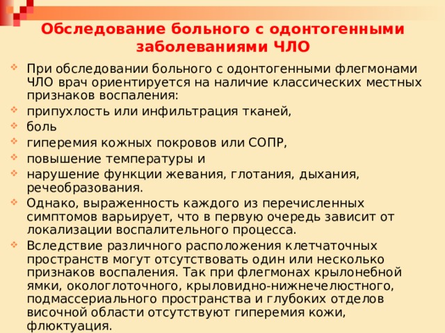 Обследование больного с одонтогенными заболеваниями ЧЛО При обследовании больного с одонтогенными флегмонами ЧЛО врач ориентируется на наличие классических местных признаков воспаления: припухлость или инфильтрация тканей, боль гиперемия кожных покровов или СОПР, повышение температуры и нарушение функции жевания, глотания, дыхания, речеобразования. Однако, выраженность каждого из перечисленных симптомов варьирует, что в первую очередь зависит от локализации воспалительного процесса. Вследствие различного расположения клетчаточных пространств могут отсутствовать один или несколько признаков воспаления. Так при флегмонах крылонебной ямки, окологлоточного, крыловидно-нижнечелюстного, подмассериального пространства и глубоких отделов височной области отсутствуют гиперемия кожи, флюктуация. 
