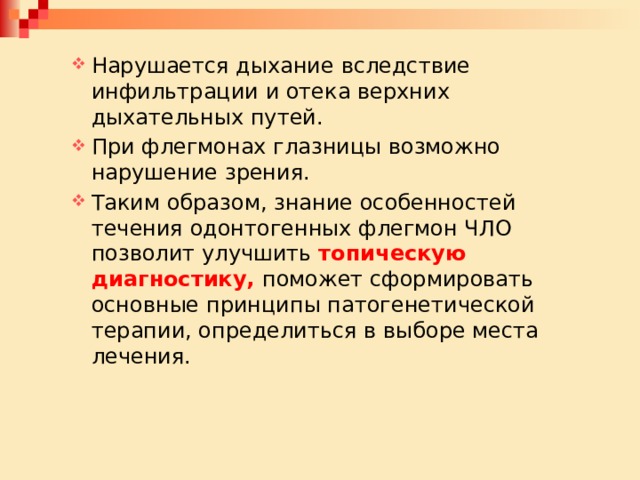 Нарушается дыхание вследствие инфильтрации и отека верхних дыхательных путей. При флегмонах глазницы возможно нарушение зрения. Таким образом, знание особенностей течения одонтогенных флегмон ЧЛО позволит улучшить топическую диагностику, поможет сформировать основные принципы патогенетической терапии, определиться в выборе места лечения. Нарушается дыхание вследствие инфильтрации и отека верхних дыхательных путей. При флегмонах глазницы возможно нарушение зрения. Таким образом, знание особенностей течения одонтогенных флегмон ЧЛО позволит улучшить топическую диагностику, поможет сформировать основные принципы патогенетической терапии, определиться в выборе места лечения. 