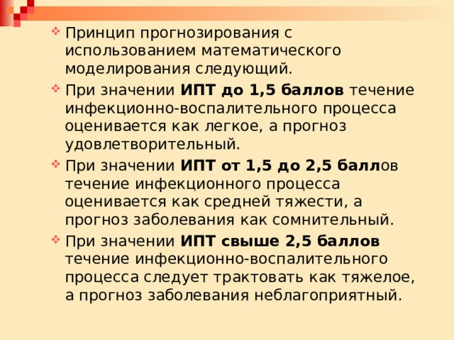 Принцип прогнозирования с использованием математического моделирования следующий. При значении ИПТ до 1,5 баллов течение инфекционно-воспалительного процесса оценивается как легкое, а прогноз удовлетворительный. При значении ИПТ от 1,5 до 2,5 балл ов течение инфекционного процесса оценивается как средней тяжести, а прогноз заболевания как сомнительный. При значении ИПТ свыше 2,5 баллов течение инфекционно-воспалительного процесса следует трактовать как тяжелое, а прогноз заболевания неблагоприятный. Принцип прогнозирования с использованием математического моделирования следующий. При значении ИПТ до 1,5 баллов течение инфекционно-воспалительного процесса оценивается как легкое, а прогноз удовлетворительный. При значении ИПТ от 1,5 до 2,5 балл ов течение инфекционного процесса оценивается как средней тяжести, а прогноз заболевания как сомнительный. При значении ИПТ свыше 2,5 баллов течение инфекционно-воспалительного процесса следует трактовать как тяжелое, а прогноз заболевания неблагоприятный. 