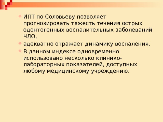 ИПТ по Соловьеву позволяет прогнозировать тяжесть течения острых одонтогенных воспалительных заболеваний ЧЛО, адекватно отражает динамику воспаления. В данном индексе одновременно использовано несколько клинико-лабораторных показателей, доступных любому медицинскому учреждению. ИПТ по Соловьеву позволяет прогнозировать тяжесть течения острых одонтогенных воспалительных заболеваний ЧЛО, адекватно отражает динамику воспаления. В данном индексе одновременно использовано несколько клинико-лабораторных показателей, доступных любому медицинскому учреждению. 