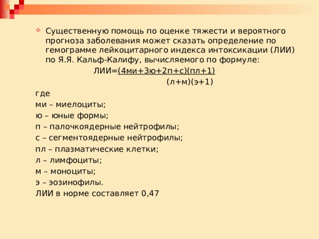 Существенную помощь по оценке тяжести и вероятного прогноза заболевания может сказать определение по гемограмме лейкоцитарного индекса интоксикации (ЛИИ) по Я.Я. Кальф-Калифу, вычисляемого по формуле: Существенную помощь по оценке тяжести и вероятного прогноза заболевания может сказать определение по гемограмме лейкоцитарного индекса интоксикации (ЛИИ) по Я.Я. Кальф-Калифу, вычисляемого по формуле:     ЛИИ= (4ми+3ю+2п+с)(пл+1)         (л+м)(э+1) где ми – миелоциты; ю – юные формы; п – палочкоядерные нейтрофилы; с – сегментоядерные нейтрофилы; пл – плазматические клетки; л – лимфоциты; м – моноциты; э – эозинофилы. ЛИИ в норме составляет 0,47 