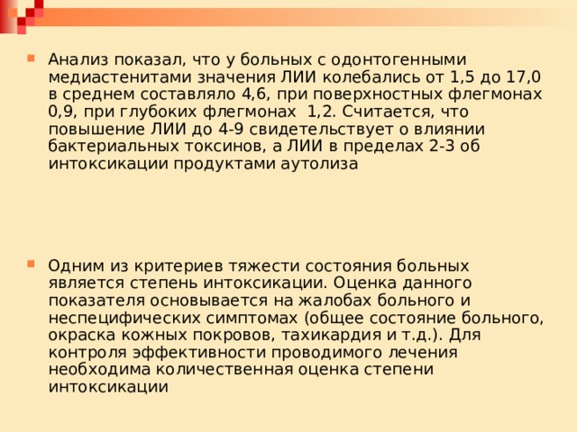Анализ показал, что у больных с одонтогенными медиастенитами значения ЛИИ колебались от 1,5 до 17,0 в среднем составляло 4,6, при поверхностных флегмонах 0,9, при глубоких флегмонах 1,2. Считается, что повышение ЛИИ до 4-9 свидетельствует о влиянии бактериальных токсинов, а ЛИИ в пределах 2-3 об интоксикации продуктами аутолиза Одним из критериев тяжести состояния больных является степень интоксикации. Оценка данного показателя основывается на жалобах больного и неспецифических симптомах (общее состояние больного, окраска кожных покровов, тахикардия и т.д.). Для контроля эффективности проводимого лечения необходима количественная оценка степени интоксикации 