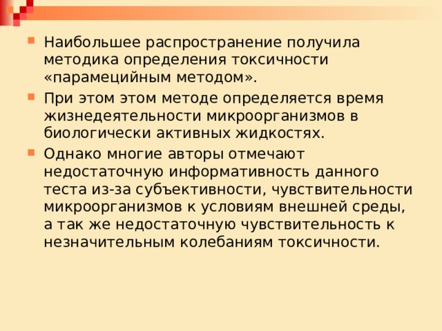 Наибольшее распространение получила методика определения токсичности «парамецийным методом». При этом этом методе определяется время жизнедеятельности микроорганизмов в биологически активных жидкостях. Однако многие авторы отмечают недостаточную информативность данного теста из-за субъективности, чувствительности микроорганизмов к условиям внешней среды, а так же недостаточную чувствительность к незначительным колебаниям токсичности. 