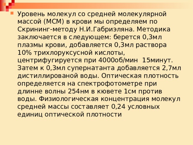 Уровень молекул со средней молекулярной массой (МСМ) в крови мы определяем по Скрининг-методу Н.И.Габриэляна. Методика заключается в следующем: берется 0,3мл плазмы крови, добавляется 0,3мл раствора 10% трихлоруксусной кислоты, центрифугируется при 4000об/мин 15минут. Затем к 0,3мл супернатанта добавляется 2,7мл дистиллированой воды. Оптическая плотность определяется на спектрофотометре при длинне волны 254нм в кювете 1см против воды. Физиологическая концентрация молекул средней массы составляет 0,24 условных единиц оптической плотности 