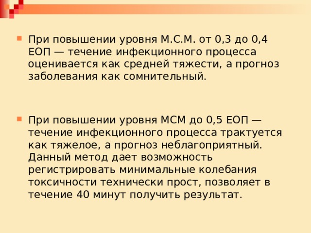 При повышении уровня М.С.М. от 0,3 до 0,4 ЕОП — течение инфекционного процесса оценивается как средней тяжести, а прогноз заболевания как сомнительный. При повышении уровня МСМ до 0,5 ЕОП — течение инфекционного про­цесса трактуется как тяжелое, а прогноз неблагоприятный. Данный метод дает возможность регистрировать минимальные колебания токсичности техничес­ки прост, позволяет в течение 40 минут получить результат. 