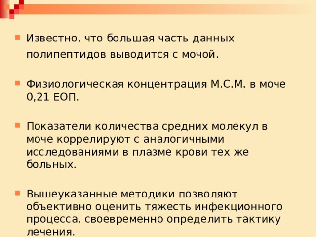 Известно, что большая часть данных полипептидов выводится с мочой . Физиологическая концентрация М.С.М. в моче 0,21 ЕОП. Показатели количества средних молекул в моче коррелируют с аналогичными исследованиями в плазме крови тех же больных. Вышеуказанные методики позволяют объективно оценить тяжесть инфекционного процесса, своевременно определить тактику лечения. 