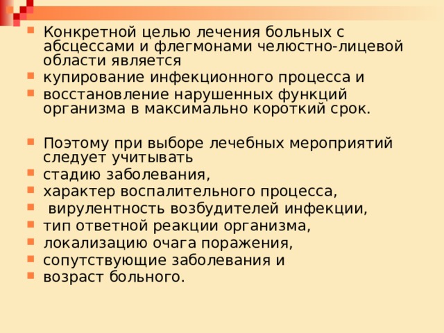 Конкретной целью лечения больных с абсцессами и флегмонами челюстно-лицевой области является купирование инфекционного процесса и восстановление нарушенных функций организма в максимально короткий срок. Поэтому при выборе лечебных мероприятий следует учитывать стадию заболевания, характер воспалительного процесса,  вирулентность возбудителей инфекции, тип ответной реакции организма, локализацию очага поражения, сопутствующие заболевания и возраст больного. 