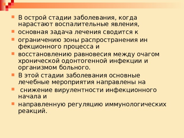 В острой стадии заболевания, когда нарастают воспалительные явления, основная задача лечения сводится к ограничению зоны распространения ин­фекционного процесса и восстановлению равновесия между очагом хроничес­кой одонтогенной инфекции и организмом больного. В этой стадии заболева­ния основные лечебные мероприятия направлены на  снижение вирулентности инфекционного начала и направленную регуляцию иммунологических реакций. 
