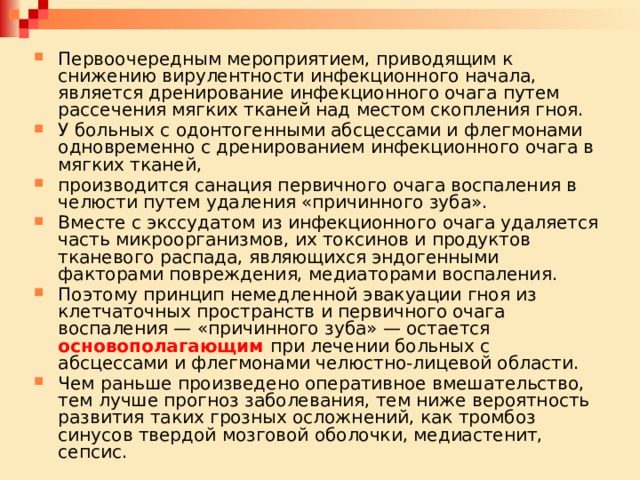 Первоочередным мероприятием, приводящим к снижению вирулентности инфекционного начала, является дренирование инфекционного очага путем рассечения мягких тканей над местом скопления гноя. У больных с одонтогенными абсцессами и флегмонами одновременно с дренированием инфекционного очага в мягких тканей, производится санация первичного очага воспаления в челюсти путем удаления «причинного зуба». Вместе с экссудатом из инфекционного очага удаляется часть микроорганизмов, их токсинов и продуктов тканевого распада, являющихся эндогенными факторами повреждения, медиаторами воспаления. Поэтому принцип немедленной эвакуации гноя из клетчаточных пространств и первичного очага воспаления — «причинного зуба» — остается основополагающим при лечении больных с абсцессами и флегмонами челюстно-лицевой области. Чем раньше произведено оперативное вмешательство, тем лучше прогноз заболевания, тем ниже вероятность развития таких грозных осложнений, как тромбоз синусов твердой мозговой оболочки, медиастенит, сепсис. 