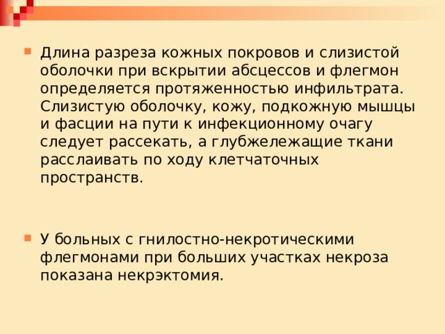 Длина разреза кожных покровов и слизистой оболочки при вскрытии абсцессов и флегмон определяется протяженностью инфильтрата. Слизистую оболочку, кожу, подкожную мышцы и фасции на пути к инфекционному очагу следует рассекать, а глубжележащие ткани расслаивать по ходу клетчаточных пространств. У больных с гнилостно-некротическими флегмонами при больших участках некроза показана некрэктомия. 