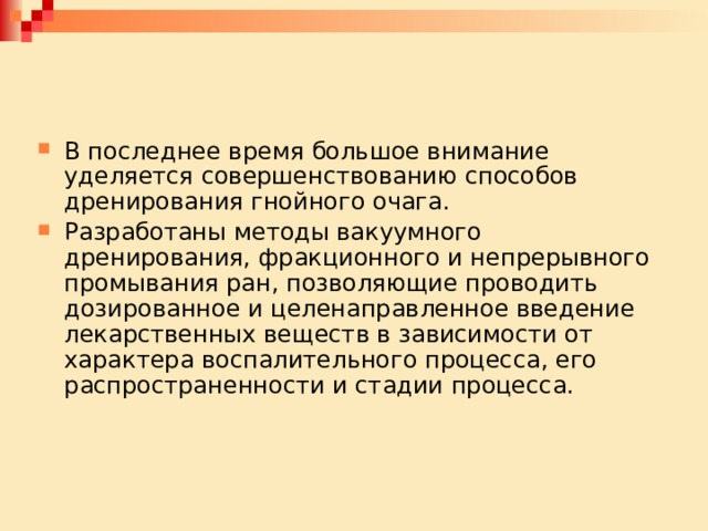 В последнее время большое внимание уделяется совершенствованию способов дренирования гнойного очага. Разработаны методы вакуумного дренирования, фракционного и непрерывного промывания ран, позволяющие проводить дозированное и целенаправленное введение лекарственных веществ в зависи­мости от характера воспалительного процесса, его распространенности и стадии процесса. 