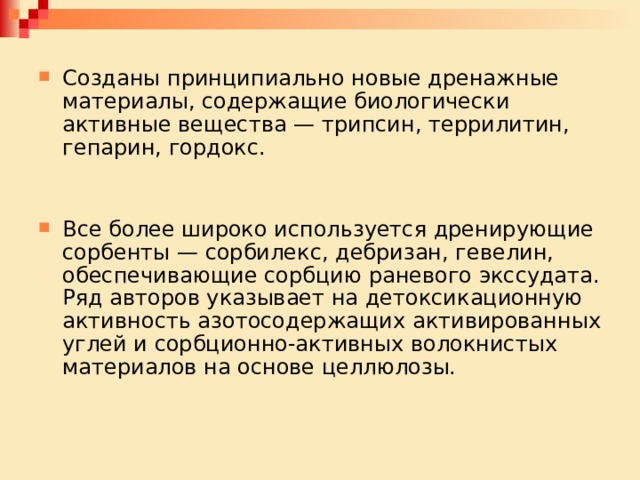 Созданы принципиально новые дренажные материалы, содержащие биологически активные вещества — трипсин, террилитин, гепарин, гордокс. Все более широко используется дренирующие сорбенты — сорбилекс, дебризан, гевелин, обеспечивающие сорбцию раневого экссудата. Ряд авторов ука­зывает на детоксикационную активность азотосодержащих активированных углей и сорбционно-активных волокнистых материалов на основе целлюлозы. 