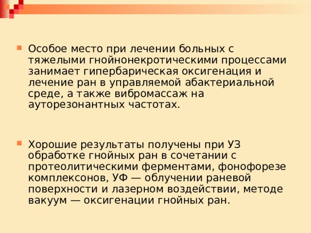 Особое место при лечении больных с тяжелыми гнойнонекротическими процессами занимает гипербарическая оксигенация и лечение ран в управляемой абактериальной среде, а также вибромассаж на ауторезонантных частотах. Хорошие результаты получены при УЗ обработке гнойных ран в сочетании с протеолитическими ферментами, фонофорезе комплексонов, УФ — облучении раневой поверхности и лазерном воздействии, методе вакуум — оксигенации гнойных ран. 