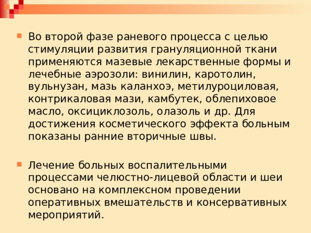 Во второй фазе раневого процесса с целью стимуляции развития грануляционной ткани применяются мазевые лекарственные формы и лечебные аэрозоли: винилин, каротолин, вульнузан, мазь каланхоэ, метилуроциловая, контрикаловая мази, камбутек, облепиховое масло, оксициклозоль, олазоль и др. Для достижения косметического эффекта больным показаны ранние вторичные швы. Лечение больных воспалительными процессами челюстно-лицевой области и шеи основано на комплексном проведении оперативных вмешательств и консервативных мероприятий. 