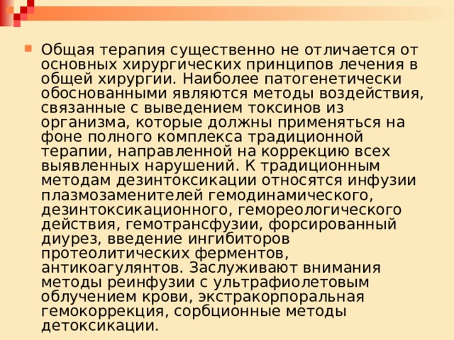 Общая терапия существенно не отличается от основных хирургических принципов лечения в общей хирургии. Наиболее патогенетически обоснованными являются методы воздействия, связанные с выведением токсинов из организма, которые должны применяться на фоне полного комплекса традиционной терапии, направленной на коррекцию всех выявленных нарушений. К традиционным методам дезинтоксикации относятся инфузии плазмозаменителей гемодинамического, дезинтоксикационного, гемореологического действия, гемотрансфузии, форсированный диурез, введение ингибиторов протеолитических ферментов, антикоагулянтов. Заслуживают внимания методы реинфузии с ультрафиолетовым облучением крови, экстракорпоральная гемокоррекция, сорбционные методы детоксикации. 