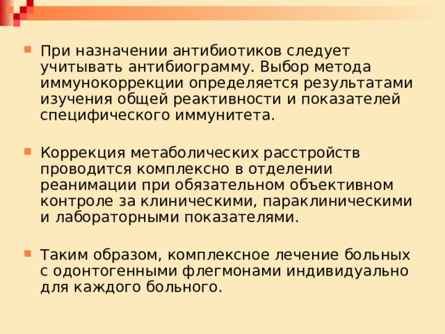 При назначении антибиотиков следует учитывать антибиограмму. Выбор метода иммунокоррекции определяется результатами изучения общей реактивности и показателей специфического иммунитета. Коррекция метаболических расстройств проводится комплексно в отделении реанимации при обязательном объективном контроле за клиническими, параклиническими и лабораторными показателями. Таким образом, комплексное лечение больных с одонтогенными флегмонами индивидуально для каждого больного. 