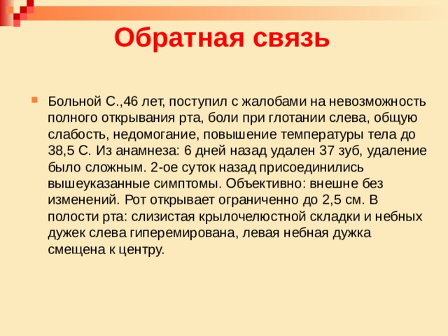 Обратная связь Больной С.,46 лет, поступил с жалобами на невозможность полного открывания рта, боли при глотании слева, общую слабость, недомогание, повышение температуры тела до 38,5 С. Из анамнеза: 6 дней назад удален 37 зуб, удаление было сложным. 2-ое суток назад присоединились вышеуказанные симптомы. Объективно: внешне без изменений. Рот открывает ограниченно до 2,5 см. В полости рта: слизистая крылочелюстной складки и небных дужек слева гиперемирована, левая небная дужка смещена к центру. 