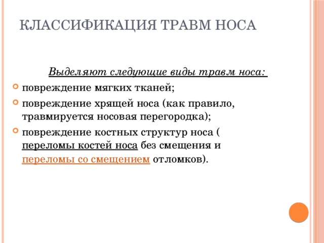 Классификация травм носа   Выделяют следующие виды травм носа: повреждение мягких тканей; повреждение хрящей носа (как правило, травмируется носовая перегородка); повреждение костных структур носа ( переломы костей носа без смещения и переломы со смещением отломков). 