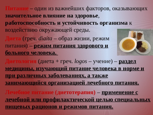 Питание – один из важнейших факторов, оказывающих значительное влияние на здоровье , работоспособность и устойчивость организма к воздействию окружающей среды.  Диета (греч. diaita – образ жизни, режим питания) – режим питания здорового и больного человека. Диетология (диета + греч. logos – учение) – раздел медицины, изучающий питание человека в норме и при различных заболеваниях, а также занимающийся организацией лечебного питания. Лечебное питание (диетотерапия) – применение с лечебной или профилактической целью специальных пищевых рационов и режимов питания. 