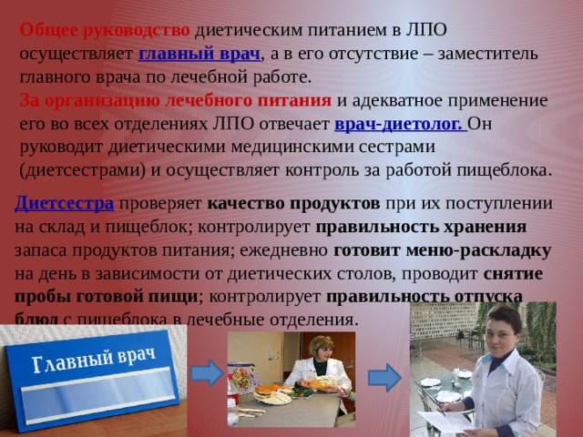 Общее руководство диетическим питанием в ЛПО осуществляет главный врач , а в его отсутствие – заместитель главного врача по лечебной работе. За организацию лечебного питания и адекватное применение его во всех отделениях ЛПО отвечает врач-диетолог. Он руководит диетическими медицинскими сестрами (диетсестрами) и осуществляет контроль за работой пищеблока. Диетсестра проверяет качество продуктов при их поступлении на склад и пищеблок; контролирует правильность хранения запаса продуктов питания; ежедневно готовит меню-раскладку на день в зависимости от диетических столов, проводит снятие пробы готовой пищи ; контролирует правильность отпуска блюд с пищеблока в лечебные отделения. 