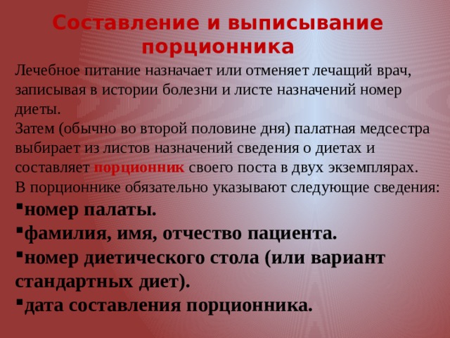 Составление и выписывание порционника Лечебное питание назначает или отменяет лечащий врач, записывая в истории болезни и листе назначений номер диеты. Затем (обычно во второй половине дня) палатная медсестра выбирает из листов назначений сведения о диетах и составляет порционник своего поста в двух экземплярах. В порционнике обязательно указывают следующие сведения: номер палаты. фамилия, имя, отчество пациента. номер диетического стола (или вариант стандартных диет). дата составления порционника. 
