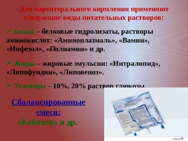 Для парентерального кормления применяют следующие виды питательных растворов:   Белки  – белковые гидролизаты, растворы аминокислот: «Аминоплазмаль», «Вамин», «Инфезол», «Полиамин» и др.  Жиры – жировые эмульсии: «Интралипид», «Липофундин», «Липовеноз».  Углеводы – 10%, 20% раствор глюкозы. Сбалансированные смеси: «Кабивен» и др. 