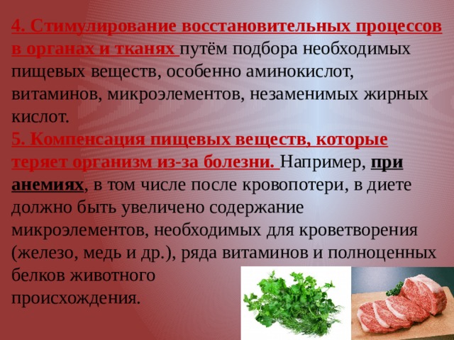 4. Стимулирование восстановительных процессов в органах и тканях путём подбора необходимых пищевых веществ, особенно аминокислот, витаминов, микроэлементов, незаменимых жирных кислот. 5. Компенсация пищевых веществ, которые теряет организм из-за болезни. Например, при анемиях , в том числе после кровопотери, в диете должно быть увеличено содержание микроэлементов, необходимых для кроветворения (железо, медь и др.), ряда витаминов и полноценных белков животного происхождения. 