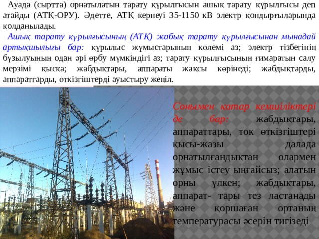 Ауада (сыртта) орнатылатын тарату қүрылғысын ашық тарату қүрылғысы деп атайды (АТҚ-ОРУ). Әдетте, АТҚ кернеуі 35-1150 кВ электр қондырғыларында қолданылады. Ашық тарату қүрылғысының (АТҚ) жабық тарату қүрылғысынан мынадай артықшылығы бар: қүрылыс жүмыстарының көлемі аз; электр тізбегінің бүзылуының одан әрі өрбу мүмкіндігі аз; тарату қүрылғысының ғимаратын салу мерзімі қысқа; жабдықтары, аппараты жақсы көрінеді; жабдықтарды, аппаратгарды, өткізгіштерді ауыстыру жеңіл. Сонымен қатар кемшіліктері де бар: жабдықтары, аппараттары, ток өткізгіштері қысы-жазы далада орнатылғандықтан олармен жұмыс істеу ыңғайсыз; алатын орны үлкен; жабдықтары, аппарат- тары тез ластанады және қоршаған ортаның температурасы әсерін тигізеді 