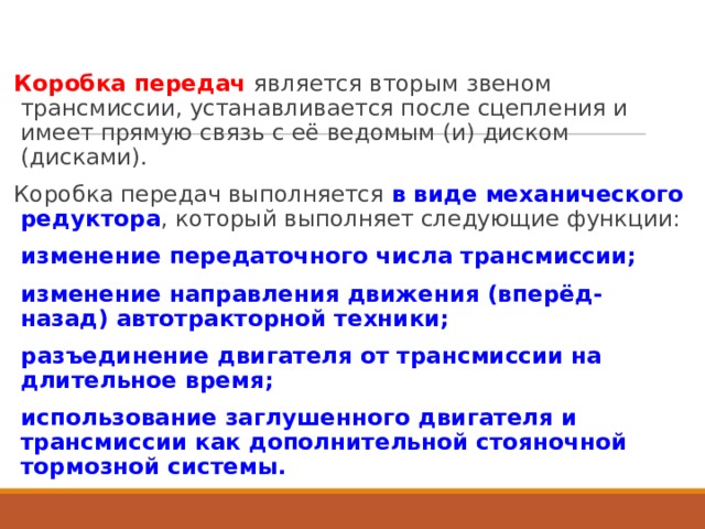 Коробка передач  является вторым звеном трансмиссии, устанавливается после сцепления и имеет прямую связь с её ведомым (и) диском (дисками). Коробка передач выполняется в виде механического редуктора , который выполняет следующие функции: изменение передаточного числа трансмиссии; изменение направления движения (вперёд-назад) автотракторной техники; разъединение двигателя от трансмиссии на длительное время; использование заглушенного двигателя и трансмиссии как дополнительной стояночной тормозной системы.  