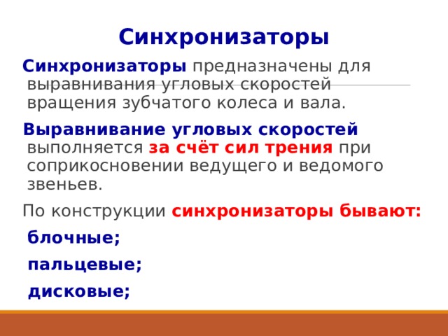 Синхронизаторы Синхронизаторы предназначены для выравнивания угловых скоростей вращения зубчатого колеса и вала. Выравнивание угловых скоростей выполняется за счёт сил трения при соприкосновении ведущего и ведомого звеньев. По конструкции синхронизаторы бывают: блочные; пальцевые; дисковые;  